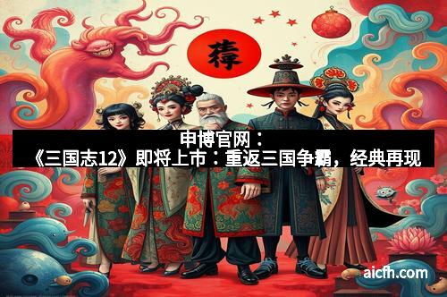 申博官网：《三国志12》即将上市：重返三国争霸，经典再现
