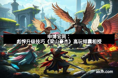 申博官网：彪悍升级技巧《梁山豪杰》高玩倾囊相授